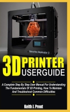 3D PRINTER USER GUIDE - A Complete Step By Step User Manual For Understanding The Fundamentals Of 3D Printing, How To Maintain And Troubleshoot Common Difficulties